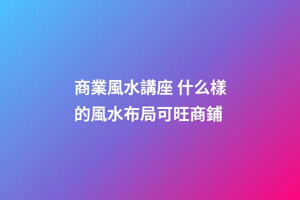 商業風水講座 什么樣的風水布局可旺商鋪